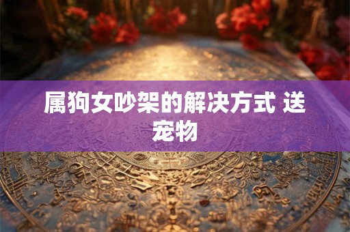 属狗女吵架的解决方式 送宠物 属狗女吵架的解决方式 送宠物