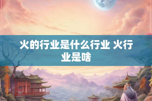 火的行业是什么行业 火行业是啥