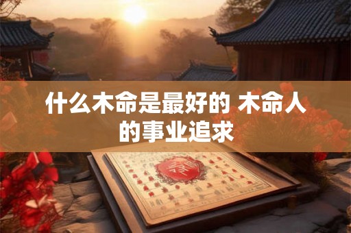 什么木命是最好的 木命人的事业追求 什么木命是最好的 木命人的事业追求