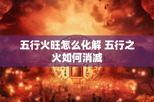 五行火旺怎么化解 五行之火如何消减 五行火旺怎么化解 五行之火如何消减