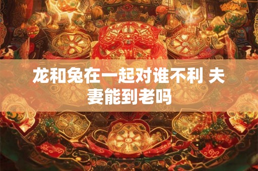龙和兔在一起对谁不利 夫妻能到老吗 龙和兔在一起对谁不利 夫妻能到老吗
