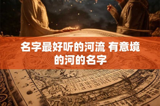 名字最好听的河流 有意境的河的名字 名字最好听的河流 有意境的河的名字