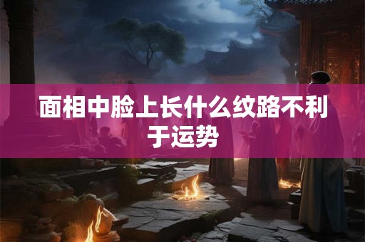 面相中脸上长什么纹路不利于运势 面相中脸上长什么纹路不利于运势