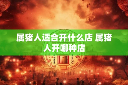 属猪人适合开什么店 属猪人开哪种店 属猪人适合开什么店 属猪人开哪种店