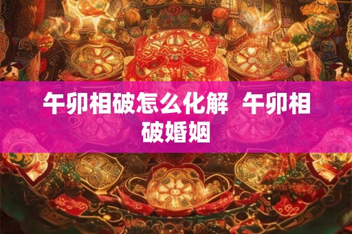 午卯相破怎么化解 午卯相破婚姻 午卯相破怎么化解 午卯相破婚姻