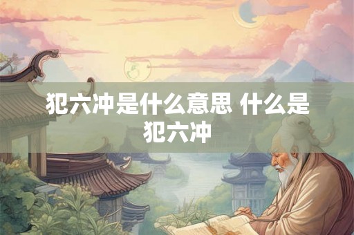 犯六冲是什么意思 什么是犯六冲 犯六冲是什么意思 什么是犯六冲