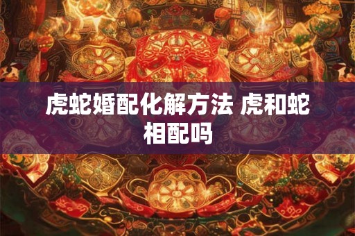 虎蛇婚配化解方法 虎和蛇相配吗 虎蛇婚配化解方法 虎和蛇相配吗