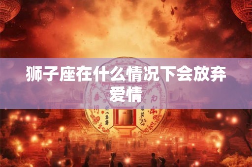 狮子座在什么情况下会放弃爱情 狮子座在什么情况下会放弃爱情
