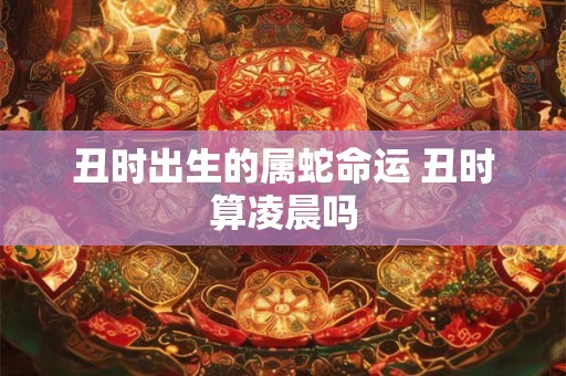 丑时出生的属蛇命运 丑时算凌晨吗 丑时出生的属蛇命运 丑时算凌晨吗