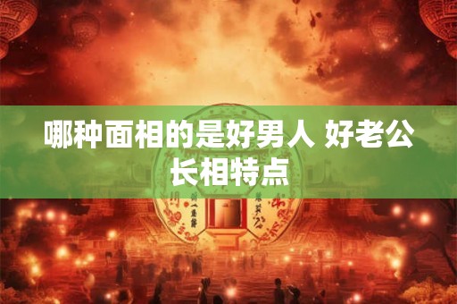 哪种面相的是好男人 好老公长相特点 哪种面相的是好男人 好老公长相特点