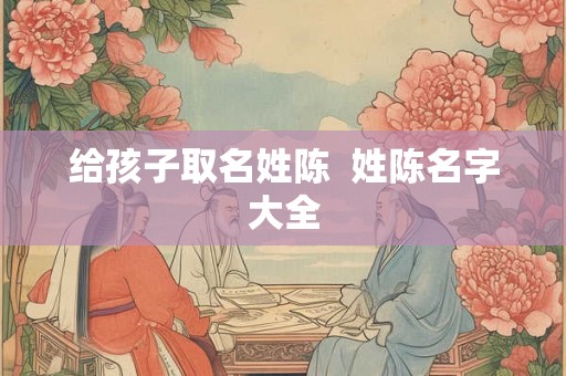 给孩子取名姓陈 姓陈名字大全 给孩子取名姓陈 姓陈名字大全