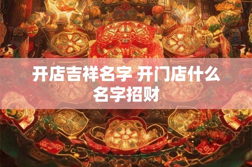 开店吉祥名字 开门店什么名字招财 开店吉祥名字 开门店什么名字招财