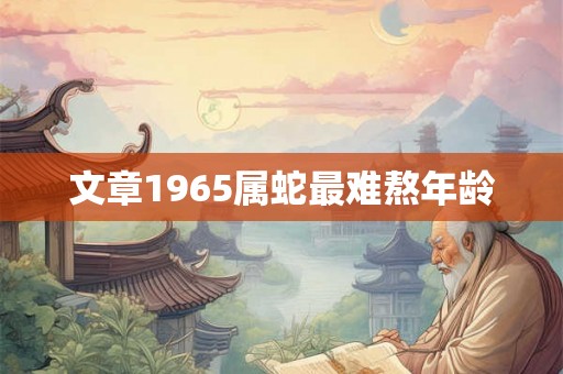 文章1965属蛇最难熬年龄 文章1965属蛇最难熬年龄