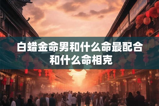 白蜡金命男和什么命最配合 和什么命相克 白蜡金命男和什么命最配合 和什么命相克