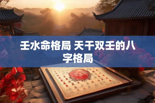 壬水命格局 天干双壬的八字格局 壬水命格局 天干双壬的八字格局