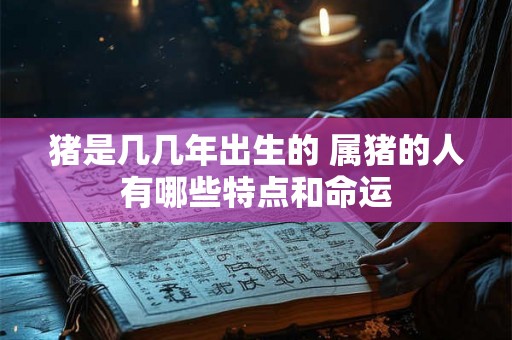 猪是几几年出生的 属猪的人有哪些特点和命运 猪是几几年出生的 属猪的人有哪些特点和命运