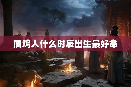 属鸡人什么时辰出生最好命 属鸡人什么时辰出生最好命