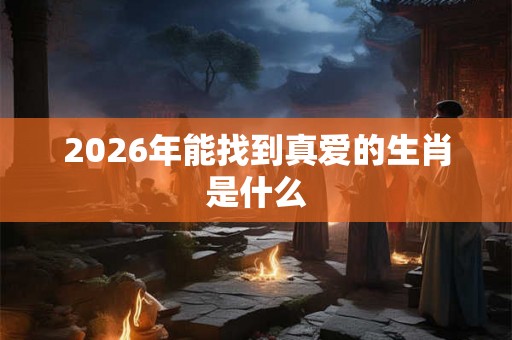 2026年能找到真爱的生肖是什么 2026年能找到真爱的生肖是什么