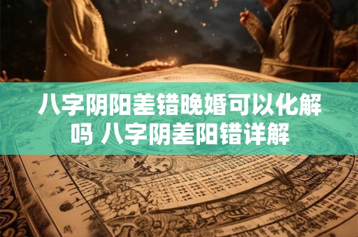 八字阴阳差错晚婚可以化解吗 八字阴差阳错详解 八字阴阳差错晚婚可以化解吗 八字阴差阳错详解