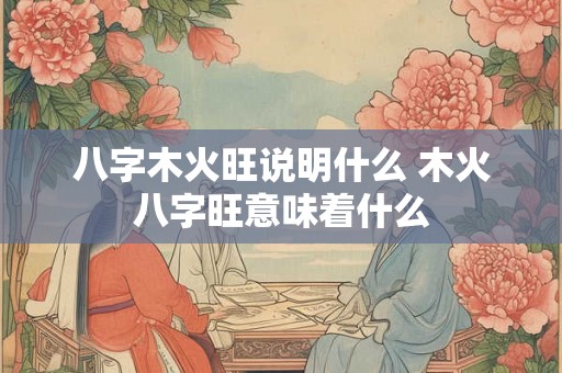 八字木火旺说明什么 木火八字旺意味着什么 八字木火旺说明什么 木火八字旺意味着什么