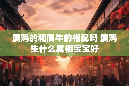 属鸡的和属牛的相配吗 属鸡生什么属相宝宝好 属鸡的和属牛的相配吗 属鸡生什么属相宝宝好