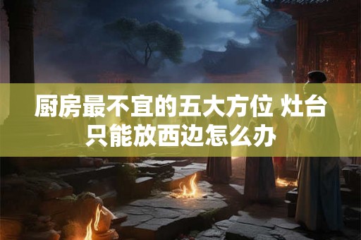 厨房最不宜的五大方位 灶台只能放西边怎么办 厨房最不宜的五大方位 灶台只能放西边怎么办