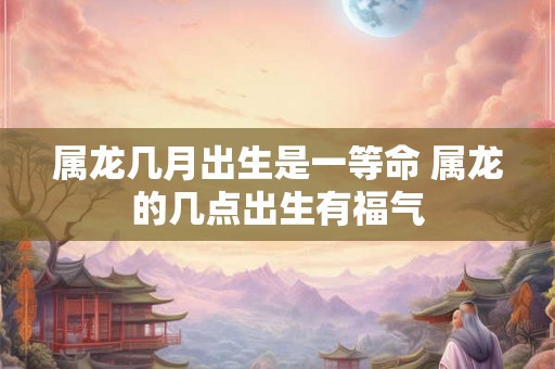 属龙几月出生是一等命 属龙的几点出生有福气 属龙几月出生是一等命 属龙的几点出生有福气