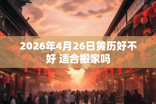 2026年4月26日黄历好不好 适合搬家吗 2026年4月26日黄历好不好 适合搬家吗
