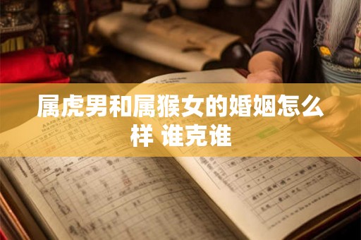 属虎男和属猴女的婚姻怎么样 谁克谁 属虎男和属猴女的婚姻怎么样 谁克谁
