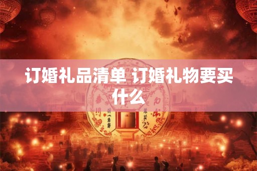 订婚礼品清单 订婚礼物要买什么 订婚礼品清单 订婚礼物要买什么