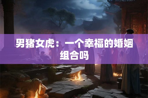 男猪女虎:一个幸福的婚姻组合吗 男猪女虎:一个幸福的婚姻组合吗
