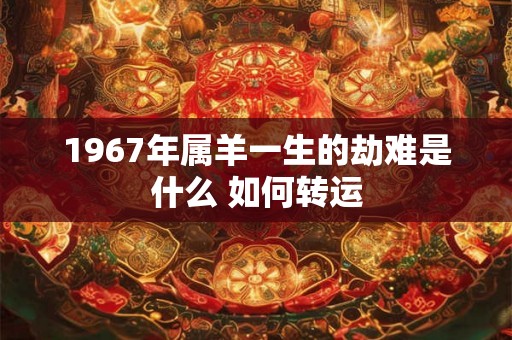 1967年属羊一生的劫难是什么 如何转运 1967年属羊一生的劫难是什么 如何转运