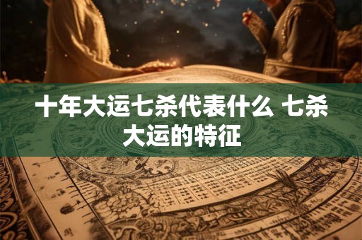 十年大运七杀代表什么 七杀大运的特征 十年大运七杀代表什么 七杀大运的特征