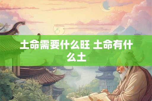 土命需要什么旺 土命有什么土 土命需要什么旺 土命有什么土