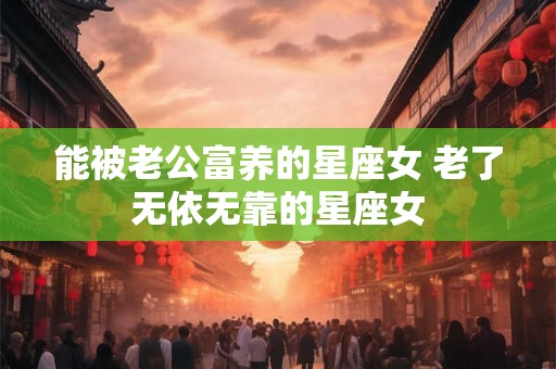 能被老公富养的星座女 老了无依无靠的星座女