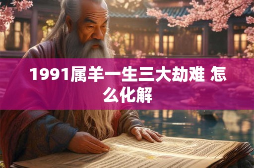 1991属羊一生三大劫难 怎么化解 1991属羊一生三大劫难 怎么化解