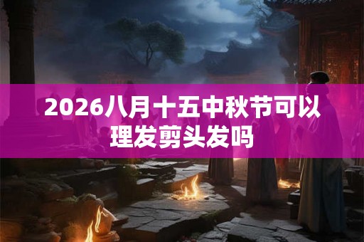 2026八月十五中秋节可以理发剪头发吗 2026八月十五中秋节可以理发剪头发吗