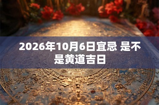 2026年10月6日宜忌 是不是黄道吉日 2026年10月6日宜忌 是不是黄道吉日