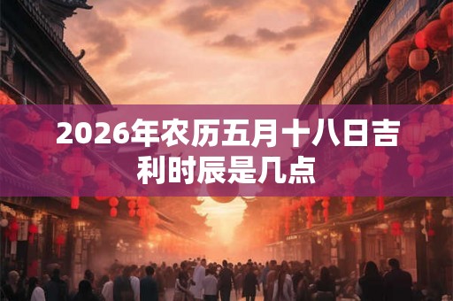 2026年农历五月十八日吉利时辰是几点