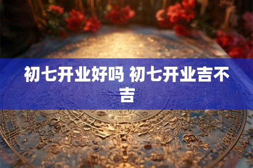 初七开业好吗 初七开业吉不吉 初七开业好吗 初七开业吉不吉