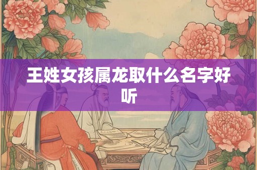 王姓女孩属龙取什么名字好听 王姓女孩属龙取什么名字好听