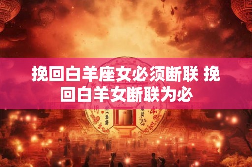 挽回白羊座女必须断联 挽回白羊女断联为必 挽回白羊座女必须断联 挽回白羊女断联为必