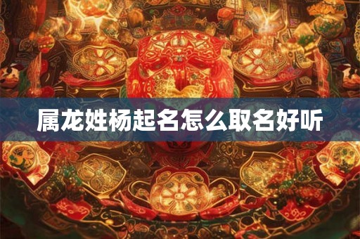 属龙姓杨起名怎么取名好听 属龙姓杨起名怎么取名好听