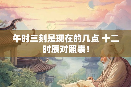 午时三刻是现在的几点 十二时辰对照表！