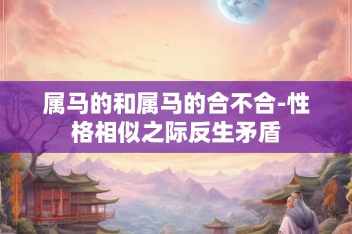 属马的和属马的合不合-性格相似之际反生矛盾 属马的和属马的合不合-性格相似之际反生矛盾