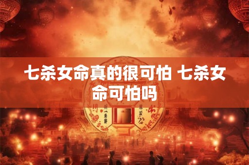 七杀女命真的很可怕 七杀女命可怕吗 七杀女命真的很可怕 七杀女命可怕吗
