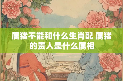 属猪不能和什么生肖配 属猪的贵人是什么属相 属猪不能和什么生肖配 属猪的贵人是什么属相