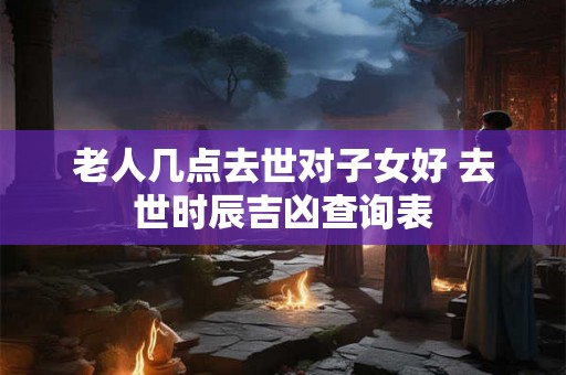 老人几点去世对子女好 去世时辰吉凶查询表 老人几点去世对子女好 去世时辰吉凶查询表