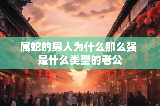 属蛇的男人为什么那么强 是什么类型的老公 属蛇的男人为什么那么强 是什么类型的老公