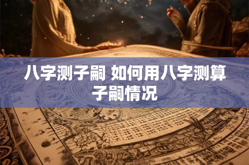 八字测子嗣 如何用八字测算子嗣情况